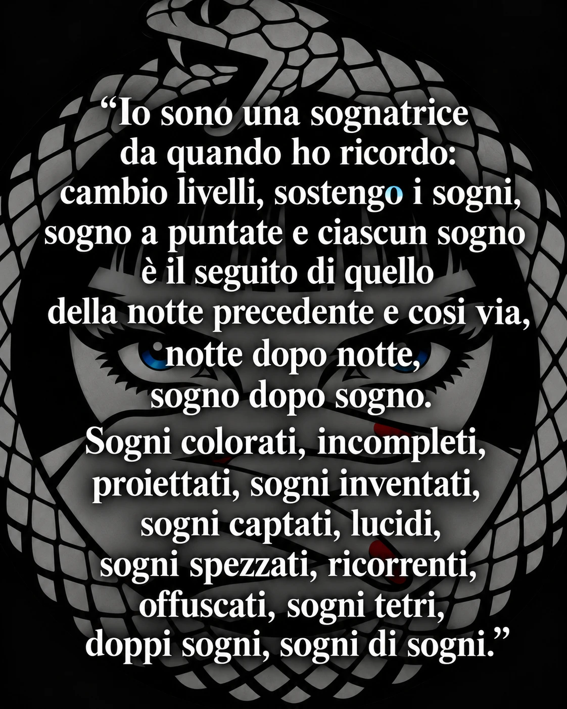Citazione: «Io sono una sognatrice da quando ho ricordo: cambio livelli, sostengo i sogni, sogno a puntate e ciascun sogno è il seguito di quello della notte precedente e così via, notte dopo notte, sogno dopo sogno. Sogni colorati, incompleti, proiettati, sogni inventati, sogni captati, lucidi, sogni spezzati, ricorrenti, offuscati, sogni tetri, doppi sogni, sogni di sogni.»